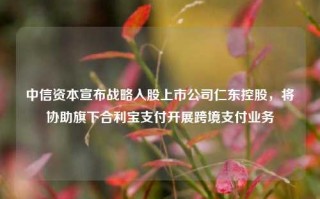 中信资本宣布战略入股上市公司仁东控股，将协助旗下合利宝支付开展跨境支付业务