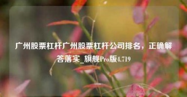 广州股票杠杆广州股票杠杆公司排名，正确解答落实_旗舰Pro版4.719