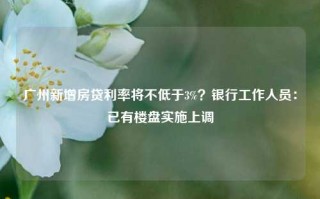 广州新增房贷利率将不低于3%？银行工作人员：已有楼盘实施上调