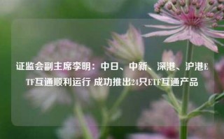 证监会副主席李明：中日、中新、深港、沪港ETF互通顺利运行 成功推出24只ETF互通产品