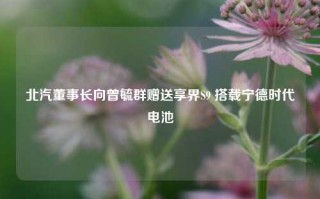 北汽董事长向曾毓群赠送享界S9 搭载宁德时代电池