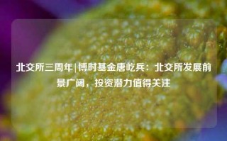 北交所三周年|博时基金唐屹兵：北交所发展前景广阔，投资潜力值得关注