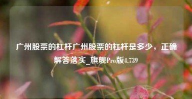 广州股票的杠杆广州股票的杠杆是多少，正确解答落实_旗舰Pro版4.739