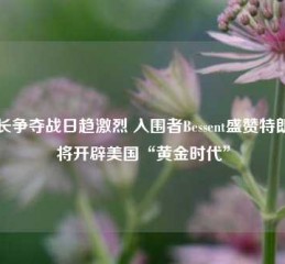 财长争夺战日趋激烈 入围者Bessent盛赞特朗普将开辟美国“黄金时代”