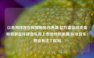 以色列球迷在阿姆斯特丹遇袭 亿万富翁阿克曼称将敦促环球音乐将上市地转到美国 环球音乐：他没有这个权利