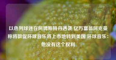 以色列球迷在阿姆斯特丹遇袭 亿万富翁阿克曼称将敦促环球音乐将上市地转到美国 环球音乐：他没有这个权利