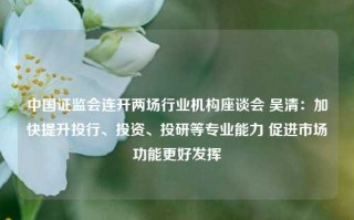 中国证监会连开两场行业机构座谈会 吴清：加快提升投行、投资、投研等专业能力 促进市场功能更好发挥