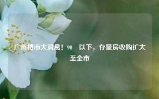 广州楼市大消息！90㎡以下，存量房收购扩大至全市