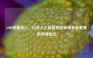 AMD将裁员4%，以在人工智能芯片领域争取更强的市场地位