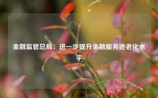 金融监管总局：进一步提升金融服务适老化水平