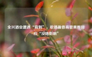 全兴酒业遭遇“背刺”，歌德盈香高管果断回应“没啥影响”