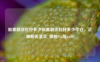 股票融资杠杆多少股票融资杠杆多少平仓，正确解答落实_旗舰Pro版4.695