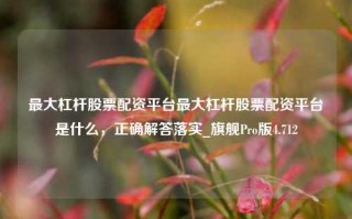 最大杠杆股票配资平台最大杠杆股票配资平台是什么，正确解答落实_旗舰Pro版4.712