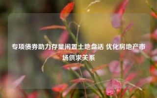 专项债券助力存量闲置土地盘活 优化房地产市场供求关系