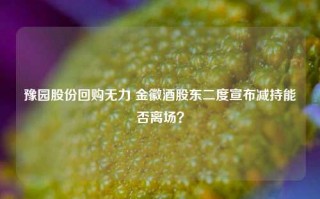 豫园股份回购无力 金徽酒股东二度宣布减持能否离场？