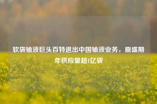 软袋输液巨头百特退出中国输液业务，鼎盛期年供应量超1亿袋-第1张图片-十倍杠杆-股票杠杆