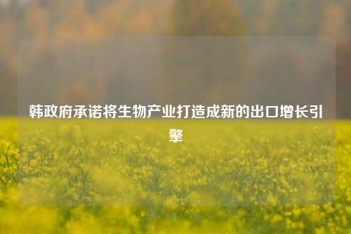 韩政府承诺将生物产业打造成新的出口增长引擎-第1张图片-十倍杠杆-股票杠杆