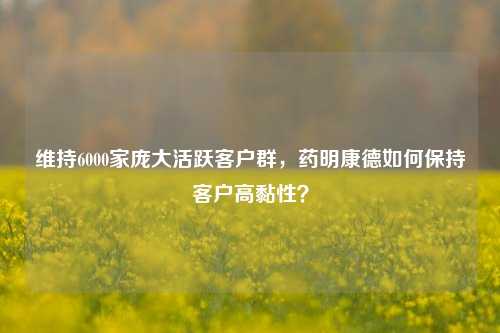 维持6000家庞大活跃客户群，药明康德如何保持客户高黏性？-第1张图片-十倍杠杆-股票杠杆