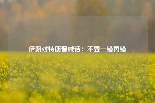 伊朗对特朗普喊话：不要一错再错-第1张图片-十倍杠杆-股票杠杆