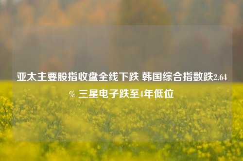 亚太主要股指收盘全线下跌 韩国综合指数跌2.64% 三星电子跌至4年低位-第1张图片-十倍杠杆-股票杠杆