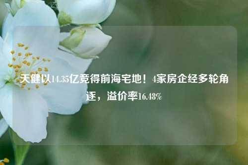 天健以14.35亿竞得前海宅地！4家房企经多轮角逐，溢价率16.48%-第1张图片-十倍杠杆-股票杠杆