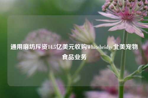 通用磨坊斥资14.5亿美元收购Whitebridge北美宠物食品业务-第1张图片-十倍杠杆-股票杠杆