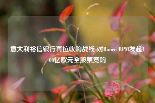 意大利裕信银行再拉收购战线 对Banco BPM发起100亿欧元全股票竞购-第1张图片-十倍杠杆-股票杠杆