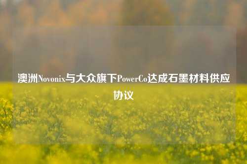 澳洲Novonix与大众旗下PowerCo达成石墨材料供应协议-第1张图片-十倍杠杆-股票杠杆