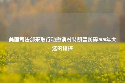 美国司法部采取行动撤销对特朗普妨碍2020年大选的指控-第1张图片-十倍杠杆-股票杠杆