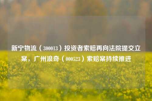 新宁物流（300013）投资者索赔再向法院提交立案，广州浪奇（000523）索赔案持续推进-第1张图片-十倍杠杆-股票杠杆