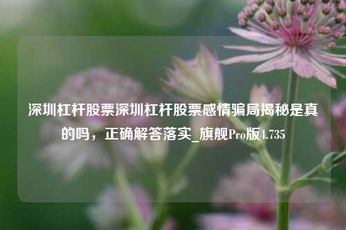 深圳杠杆股票深圳杠杆股票感情骗局揭秘是真的吗，正确解答落实_旗舰Pro版4.735-第1张图片-十倍杠杆-股票杠杆